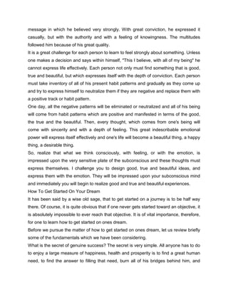 message in which he believed very strongly. With great conviction, he expressed it
casually, but with the authority and with a feeling of knowingness. The multitudes
followed him because of his great quality.
It is a great challenge for each person to learn to feel strongly about something. Unless
one makes a decision and says within himself, "This I believe, with all of my being" he
cannot express life effectively. Each person not only must find something that is good,
true and beautiful, but which expresses itself with the depth of conviction. Each person
must take inventory of all of his present habit patterns and gradually as they come up
and try to express himself to neutralize them if they are negative and replace them with
a positive track or habit pattern.
One day, all the negative patterns will be eliminated or neutralized and all of his being
will come from habit patterns which are positive and manifested in terms of the good,
the true and the beautiful. Then, every thought, which comes from one's being will
come with sincerity and with a depth of feeling. This great indescribable emotional
power will express itself effectively and one's life will become a beautiful thing, a happy
thing, a desirable thing.
So, realize that what we think consciously, with feeling, or with the emotion, is
impressed upon the very sensitive plate of the subconscious and these thoughts must
express themselves. I challenge you to design good, true and beautiful ideas, and
express them with the emotion. They will be impressed upon your subconscious mind
and immediately you will begin to realize good and true and beautiful experiences.
How To Get Started On Your Dream
It has been said by a wise old sage, that to get started on a journey is to be half way
there. Of course, it is quite obvious that if one never gets started toward an objective, it
is absolutely impossible to ever reach that objective. It is of vital importance, therefore,
for one to learn how to get started on ones dream.
Before we pursue the matter of how to get started on ones dream, let us review briefly
some of the fundamentals which we have been considering.
What is the secret of genuine success? The secret is very simple. All anyone has to do
to enjoy a large measure of happiness, health and prosperity is to find a great human
need, to find the answer to filling that need, burn all of his bridges behind him, and
 