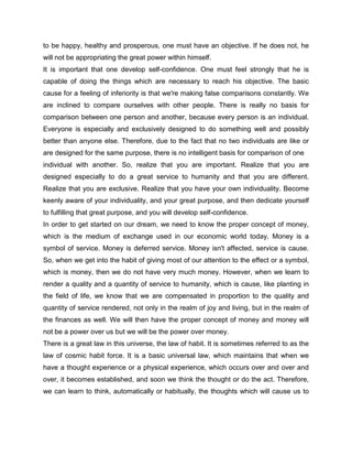 to be happy, healthy and prosperous, one must have an objective. If he does not, he
will not be appropriating the great power within himself.
It is important that one develop self-confidence. One must feel strongly that he is
capable of doing the things which are necessary to reach his objective. The basic
cause for a feeling of inferiority is that we're making false comparisons constantly. We
are inclined to compare ourselves with other people. There is really no basis for
comparison between one person and another, because every person is an individual.
Everyone is especially and exclusively designed to do something well and possibly
better than anyone else. Therefore, due to the fact that no two individuals are like or
are designed for the same purpose, there is no intelligent basis for comparison of one
individual with another. So, realize that you are important. Realize that you are
designed especially to do a great service to humanity and that you are different.
Realize that you are exclusive. Realize that you have your own individuality. Become
keenly aware of your individuality, and your great purpose, and then dedicate yourself
to fulfilling that great purpose, and you will develop self-confidence.
In order to get started on our dream, we need to know the proper concept of money,
which is the medium of exchange used in our economic world today. Money is a
symbol of service. Money is deferred service. Money isn't affected, service is cause.
So, when we get into the habit of giving most of our attention to the effect or a symbol,
which is money, then we do not have very much money. However, when we learn to
render a quality and a quantity of service to humanity, which is cause, like planting in
the field of life, we know that we are compensated in proportion to the quality and
quantity of service rendered, not only in the realm of joy and living, but in the realm of
the finances as well. We will then have the proper concept of money and money will
not be a power over us but we will be the power over money.
There is a great law in this universe, the law of habit. It is sometimes referred to as the
law of cosmic habit force. It is a basic universal law, which maintains that when we
have a thought experience or a physical experience, which occurs over and over and
over, it becomes established, and soon we think the thought or do the act. Therefore,
we can learn to think, automatically or habitually, the thoughts which will cause us to
 