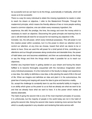 be successful and we can learn to do the things, automatically or habitually, which will
cause us to be successful.
There is a way for every individual to obtain the missing ingredients he needs in order
to reach his dream or objective. I refer to the Mastermind Principle. Through this
mastermind principle, which means the friendly alliance of two or more people working
toward a common objective, one can obtain every necessary ingredient, the
experience, the skill, the prestige, the time, the energy and even the money which is
necessary to reach an objective. Discovering this great principle and learning how to
use it, will eliminate all need for an excuse for not reaching any objective in life.
Consider, too, the will power, which every individual possesses. This will power is not
the creative power within ourselves, but it is the power to direct our attention and to
control our attention, at any time we choose, toward that which we desire to be or
desire to have. Once we used this will power for a brief period of time, controlling our
attentions and our thought processes along constructive and desirable lines, the power
of habit takes over and becomes established, and then we automatically do the things
or say the things and think the things which make it possible for us to reach our
objectives.
Another very important factor in getting started on your dream and having the dream
fulfilled is to become thoroughly acquainted with the marvelous imagination which
every individual possesses. It is the instrument or the faculty to design and experience
a new idea. Our ability to definitize a new idea, is like planting the seed of life in the soil
of life. When we imagine and definitize an idea and plant it in the subconscious, the
great law of sowing and reaping will cause the idea to grow and become a reality.
So, accept the challenge to constantly learn to use this wonderful ability to imagine. It
is an ability which gives us the power to us so that we already are what we want to be
and that we already have what we want to have. It is the power which makes all
desires obtainable.
The habit of going the second mile is one of the most important principles of success.
It is unfortunate, but the majority of people in the world today are not in the habit of
going the second mile. Going the second mile means rendering more service than that
which is usually expected in any situation and rendering that extra service with
 