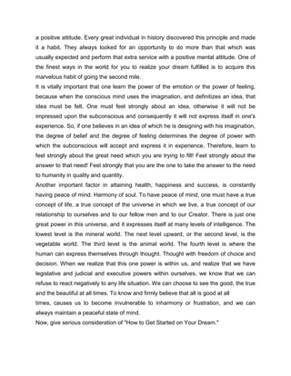 a positive attitude. Every great individual in history discovered this principle and made
it a habit. They always looked for an opportunity to do more than that which was
usually expected and perform that extra service with a positive mental attitude. One of
the finest ways in the world for you to realize your dream fulfilled is to acquire this
marvelous habit of going the second mile.
It is vitally important that one learn the power of the emotion or the power of feeling,
because when the conscious mind uses the imagination, and definitizes an idea, that
idea must be felt. One must feel strongly about an idea, otherwise it will not be
impressed upon the subconscious and consequently it will not express itself in one's
experience. So, if one believes in an idea of which he is designing with his imagination,
the degree of belief and the degree of feeling determines the degree of power with
which the subconscious will accept and express it in experience. Therefore, learn to
feel strongly about the great need which you are trying to fill! Feel strongly about the
answer to that need! Feel strongly that you are the one to take the answer to the need
to humanity in quality and quantity.
Another important factor in attaining health, happiness and success, is constantly
having peace of mind. Harmony of soul. To have peace of mind, one must have a true
concept of life, a true concept of the universe in which we live, a true concept of our
relationship to ourselves and to our fellow men and to our Creator. There is just one
great power in this universe, and it expresses itself at many levels of intelligence. The
lowest level is the mineral world. The next level upward, or the second level, is the
vegetable world. The third level is the animal world. The fourth level is where the
human can express themselves through thought. Thought with freedom of choice and
decision. When we realize that this one power is within us, and realize that we have
legislative and judicial and executive powers within ourselves, we know that we can
refuse to react negatively to any life situation. We can choose to see the good, the true
and the beautiful at all times. To know and firmly believe that all is good at all
times, causes us to become invulnerable to inharmony or frustration, and we can
always maintain a peaceful state of mind.
Now, give serious consideration of "How to Get Started on Your Dream."
 