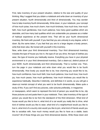 First, take inventory of your present situation, relative to the size and quality of your
thinking. May I suggest that you obtain a notebook and write down an inventory of your
present situation, fourth dimensionally and third of dimensionally. You may wonder
how to take inventory fourth dimensionally. Write down, in your notebook, your concept
of how much poise, how much charm, how much kindness, how much love, how much
faith, how much gentleness, how much patience, how many good qualities which are
desirable, and how many bad qualities which are undesirable you possess as a matter
of habitual experience at the present time. That will be your fourth dimensional
inventory. Be frank with yourself. If you feel that you are unlovely to any degree, write it
down. By the same token, if you feel that you are to a large degree a lovely person,
write that down also. Be honest with yourself in this inventory.
Now, write down your third dimensional inventory. Your third dimensional inventory
includes the type of house you live in, the type of car you drive, the type of clothes you
wear, the type of income you habitually receive. Everything you have in your physical
environment is in your third dimensional inventory. Get a clean-cut, distinct picture of
your NOW, fourth dimensionally and third dimensionally. That is number one. Then,
turn the page in your notebook and write down what you would like to be fourth
dimensionally. How lovely you would like to be, how charming you would like to be,
how much confidence, how much faith, how much patience, how much love, how much
joy, how much peace, how much gentleness, how much kindness you would like to
experience habitually. Describe it distinctly, and definitize it in words, so you will get a
clean-cut mental concept of what you want to be fourth dimensionally. Make quite a
study of this. If you can't find any pictures, color pictures preferably, in magazines
or newspapers, which seem to represent the kind of person you would like to be, clip
those pictures out and paste them in your notebook. Then, take inventory of the type of
person you would like to be from the standpoint of the third dimension. What kind of
house would you like to live in, what kind of a car would you really like to drive, what
kind of clothes would you like to wear, what kind of a neighborhood would you like to
live in, what kind of a country club would you like to join, what kind of friends would you
like to socialize with, how much money would you like to have as a stable, basic
income? All of those things are your third dimensional desires. Write those down and
 