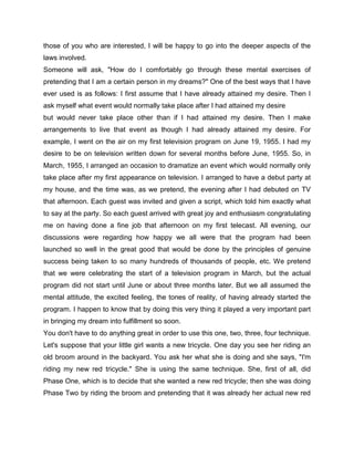 those of you who are interested, I will be happy to go into the deeper aspects of the
laws involved.
Someone will ask, "How do I comfortably go through these mental exercises of
pretending that I am a certain person in my dreams?" One of the best ways that I have
ever used is as follows: I first assume that I have already attained my desire. Then I
ask myself what event would normally take place after I had attained my desire
but would never take place other than if I had attained my desire. Then I make
arrangements to live that event as though I had already attained my desire. For
example, I went on the air on my first television program on June 19, 1955. I had my
desire to be on television written down for several months before June, 1955. So, in
March, 1955, I arranged an occasion to dramatize an event which would normally only
take place after my first appearance on television. I arranged to have a debut party at
my house, and the time was, as we pretend, the evening after I had debuted on TV
that afternoon. Each guest was invited and given a script, which told him exactly what
to say at the party. So each guest arrived with great joy and enthusiasm congratulating
me on having done a fine job that afternoon on my first telecast. All evening, our
discussions were regarding how happy we all were that the program had been
launched so well in the great good that would be done by the principles of genuine
success being taken to so many hundreds of thousands of people, etc. We pretend
that we were celebrating the start of a television program in March, but the actual
program did not start until June or about three months later. But we all assumed the
mental attitude, the excited feeling, the tones of reality, of having already started the
program. I happen to know that by doing this very thing it played a very important part
in bringing my dream into fulfillment so soon.
You don't have to do anything great in order to use this one, two, three, four technique.
Let's suppose that your little girl wants a new tricycle. One day you see her riding an
old broom around in the backyard. You ask her what she is doing and she says, "I'm
riding my new red tricycle." She is using the same technique. She, first of all, did
Phase One, which is to decide that she wanted a new red tricycle; then she was doing
Phase Two by riding the broom and pretending that it was already her actual new red
 