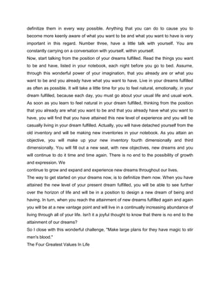 definitize them in every way possible. Anything that you can do to cause you to
become more keenly aware of what you want to be and what you want to have is very
important in this regard. Number three, have a little talk with yourself. You are
constantly carrying on a conversation with yourself, within yourself.
Now, start talking from the position of your dreams fulfilled. Read the things you want
to be and have, listed in your notebook, each night before you go to bed. Assume,
through this wonderful power of your imagination, that you already are or what you
want to be and you already have what you want to have. Live in your dreams fulfilled
as often as possible. It will take a little time for you to feel natural, emotionally, in your
dream fulfilled, because each day, you must go about your usual life and usual work.
As soon as you learn to feel natural in your dream fulfilled, thinking from the position
that you already are what you want to be and that you already have what you want to
have, you will find that you have attained this new level of experience and you will be
casually living in your dream fulfilled. Actually, you will have detached yourself from the
old inventory and will be making new inventories in your notebook. As you attain an
objective, you will make up your new inventory fourth dimensionally and third
dimensionally. You will fill out a new seat, with new objectives, new dreams and you
will continue to do it time and time again. There is no end to the possibility of growth
and expression. We
continue to grow and expand and experience new dreams throughout our lives.
The way to get started on your dreams now, is to definitize them now. When you have
attained the new level of your present dream fulfilled, you will be able to see further
over the horizon of life and will be in a position to design a new dream of being and
having. In turn, when you reach the attainment of new dreams fulfilled again and again
you will be at a new vantage point and will live in a continually increasing abundance of
living through all of your life. Isn't it a joyful thought to know that there is no end to the
attainment of our dreams?
So I close with this wonderful challenge, "Make large plans for they have magic to stir
men's blood."
The Four Greatest Values In Life
 