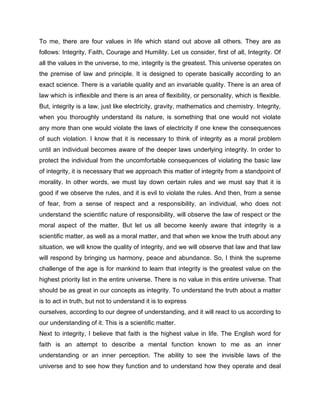 To me, there are four values in life which stand out above all others. They are as
follows: Integrity, Faith, Courage and Humility. Let us consider, first of all, Integrity. Of
all the values in the universe, to me, integrity is the greatest. This universe operates on
the premise of law and principle. It is designed to operate basically according to an
exact science. There is a variable quality and an invariable quality. There is an area of
law which is inflexible and there is an area of flexibility, or personality, which is flexible.
But, integrity is a law, just like electricity, gravity, mathematics and chemistry. Integrity,
when you thoroughly understand its nature, is something that one would not violate
any more than one would violate the laws of electricity if one knew the consequences
of such violation. I know that it is necessary to think of integrity as a moral problem
until an individual becomes aware of the deeper laws underlying integrity. In order to
protect the individual from the uncomfortable consequences of violating the basic law
of integrity, it is necessary that we approach this matter of integrity from a standpoint of
morality. In other words, we must lay down certain rules and we must say that it is
good if we observe the rules, and it is evil to violate the rules. And then, from a sense
of fear, from a sense of respect and a responsibility, an individual, who does not
understand the scientific nature of responsibility, will observe the law of respect or the
moral aspect of the matter. But let us all become keenly aware that integrity is a
scientific matter, as well as a moral matter, and that when we know the truth about any
situation, we will know the quality of integrity, and we will observe that law and that law
will respond by bringing us harmony, peace and abundance. So, I think the supreme
challenge of the age is for mankind to learn that integrity is the greatest value on the
highest priority list in the entire universe. There is no value in this entire universe. That
should be as great in our concepts as integrity. To understand the truth about a matter
is to act in truth, but not to understand it is to express
ourselves, according to our degree of understanding, and it will react to us according to
our understanding of it. This is a scientific matter.
Next to integrity, I believe that faith is the highest value in life. The English word for
faith is an attempt to describe a mental function known to me as an inner
understanding or an inner perception. The ability to see the invisible laws of the
universe and to see how they function and to understand how they operate and deal
 
