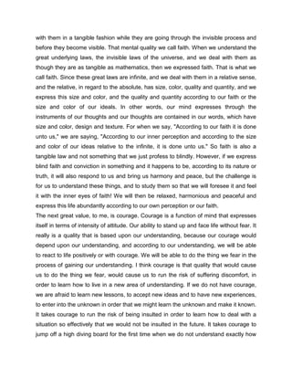 with them in a tangible fashion while they are going through the invisible process and
before they become visible. That mental quality we call faith. When we understand the
great underlying laws, the invisible laws of the universe, and we deal with them as
though they are as tangible as mathematics, then we expressed faith. That is what we
call faith. Since these great laws are infinite, and we deal with them in a relative sense,
and the relative, in regard to the absolute, has size, color, quality and quantity, and we
express this size and color, and the quality and quantity according to our faith or the
size and color of our ideals. In other words, our mind expresses through the
instruments of our thoughts and our thoughts are contained in our words, which have
size and color, design and texture. For when we say, "According to our faith it is done
unto us," we are saying, "According to our inner perception and according to the size
and color of our ideas relative to the infinite, it is done unto us." So faith is also a
tangible law and not something that we just profess to blindly. However, if we express
blind faith and conviction in something and it happens to be, according to its nature or
truth, it will also respond to us and bring us harmony and peace, but the challenge is
for us to understand these things, and to study them so that we will foresee it and feel
it with the inner eyes of faith! We will then be relaxed, harmonious and peaceful and
express this life abundantly according to our own perception or our faith.
The next great value, to me, is courage. Courage is a function of mind that expresses
itself in terms of intensity of attitude. Our ability to stand up and face life without fear. It
really is a quality that is based upon our understanding, because our courage would
depend upon our understanding, and according to our understanding, we will be able
to react to life positively or with courage. We will be able to do the thing we fear in the
process of gaining our understanding. I think courage is that quality that would cause
us to do the thing we fear, would cause us to run the risk of suffering discomfort, in
order to learn how to live in a new area of understanding. If we do not have courage,
we are afraid to learn new lessons, to accept new ideas and to have new experiences,
to enter into the unknown in order that we might learn the unknown and make it known.
It takes courage to run the risk of being insulted in order to learn how to deal with a
situation so effectively that we would not be insulted in the future. It takes courage to
jump off a high diving board for the first time when we do not understand exactly how
 