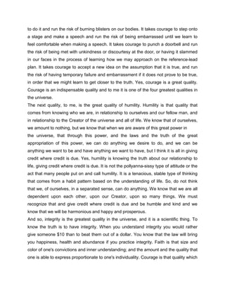 to do it and run the risk of burning blisters on our bodies. It takes courage to step onto
a stage and make a speech and run the risk of being embarrassed until we learn to
feel comfortable when making a speech. It takes courage to punch a doorbell and run
the risk of being met with unkindness or discourtesy at the door, or having it slammed
in our faces in the process of learning how we may approach on the reference-lead
plan. It takes courage to accept a new idea on the assumption that it is true, and run
the risk of having temporary failure and embarrassment if it does not prove to be true,
in order that we might learn to get closer to the truth. Yes, courage is a great quality.
Courage is an indispensable quality and to me it is one of the four greatest qualities in
the universe.
The next quality, to me, is the great quality of humility. Humility is that quality that
comes from knowing who we are, in relationship to ourselves and our fellow man, and
in relationship to the Creator of the universe and all of life. We know that of ourselves,
we amount to nothing, but we know that when we are aware of this great power in
the universe, that through this power, and the laws and the truth of the great
appropriation of this power, we can do anything we desire to do, and we can be
anything we want to be and have anything we want to have, but I think it is all in giving
credit where credit is due. Yes, humility is knowing the truth about our relationship to
life, giving credit where credit is due. It is not the pollyanna-sissy type of attitude or the
act that many people put on and call humility. It is a tenacious, stable type of thinking
that comes from a habit pattern based on the understanding of life. So, do not think
that we, of ourselves, in a separated sense, can do anything. We know that we are all
dependent upon each other, upon our Creator, upon so many things. We must
recognize that and give credit where credit is due and be humble and kind and we
know that we will be harmonious and happy and prosperous.
And so, integrity is the greatest quality in the universe, and it is a scientific thing. To
know the truth is to have integrity. When you understand integrity you would rather
give someone $10 than to beat them out of a dollar. You know that the law will bring
you happiness, health and abundance if you practice integrity. Faith is that size and
color of one's convictions and inner understanding; and the amount and the quality that
one is able to express proportionate to one's individuality. Courage is that quality which
 