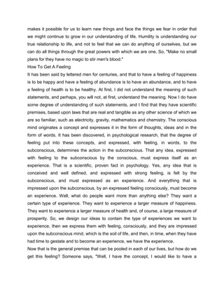makes it possible for us to learn new things and face the things we fear in order that
we might continue to grow in our understanding of life. Humility is understanding our
true relationship to life, and not to feel that we can do anything of ourselves, but we
can do all things through the great powers with which we are one. So, "Make no small
plans for they have no magic to stir men's blood."
How To Get A Feeling
It has been said by lettered men for centuries, and that to have a feeling of happiness
is to be happy and have a feeling of abundance is to have an abundance, and to have
a feeling of health is to be healthy. At first, I did not understand the meaning of such
statements, and perhaps, you will not, at first, understand the meaning. Now I do have
some degree of understanding of such statements, and I find that they have scientific
premises, based upon laws that are real and tangible as any other science of which we
are so familiar, such as electricity, gravity, mathematics and chemistry. The conscious
mind originates a concept and expresses it in the form of thoughts, ideas and in the
form of words. It has been discovered, in psychological research, that the degree of
feeling put into these concepts, and expressed, with feeling, in words, to the
subconscious, determines the action in the subconscious. That any idea, expressed
with feeling to the subconscious by the conscious, must express itself as an
experience. That is a scientific, proven fact in psychology. Yes, any idea that is
conceived and well defined, and expressed with strong feeling, is felt by the
subconscious, and must expressed as an experience. And everything that is
impressed upon the subconscious, by an expressed feeling consciously, must become
an experience. Well, what do people want more than anything else? They want a
certain type of experience. They want to experience a larger measure of happiness.
They want to experience a larger measure of health and, of course, a large measure of
prosperity. So, we design our ideas to contain the type of experiences we want to
experience, then we express them with feeling, consciously, and they are impressed
upon the subconscious mind, which is the soil of life, and then, in time, when they have
had time to gestate and to become an experience, we have the experience.
Now that is the general premise that can be pooled in each of our lives, but how do we
get this feeling? Someone says, "Well, I have the concept, I would like to have a
 