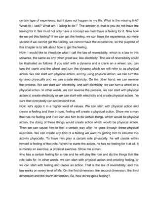 certain type of experience, but it does not happen in my life. What is the missing link?
What do I lack? What am I failing to do?" The answer to that is you do not have the
feeling for it. We must not only have a concept we must have a feeling for it. Now how
do we get this feeling? If we can get the feeling, we can have the experience, no more
second if we cannot get the feeling, we cannot have the experience, so the purpose of
this chapter is to talk about how to get the feeling.
Now, I would like to introduce what I call the law of reversibility, which is a law in this
universe, the same as any other great law, like electricity. The law of reversibility could
be illustrated as follows: if you start with a dynamo and a crank on a wheel, you can
turn the crank and the wheel and turn the dynamo which we will refer to as physical
action. We can start with physical action, and by using physical action, we can turn the
dynamo physically and we can create electricity. On the other hand, we can reverse
the process. We can start with electricity, and with electricity, we can turn a wheel or a
physical action. In other words, we can reverse the process, we can start with physical
action to create electricity or we can start with electricity and create physical action. I'm
sure that everybody can understand that.
Now, let's apply it in a higher level of values. We can start with physical action and
create a feeling and then in turn, feeling will create a physical action. Show me a man
that has no feeling and if we can ask him to do certain things, which would be physical
action, the doing of these things would create action which would be physical action.
Then we can cause him to feel a certain way after he goes through these physical
exercises. We can create any kind of a feeling we want by getting him to assume this
activity physically. To have him play a certain role physically, he will create within
himself a feeling of that role. When he starts the action, he has no feeling for it at all. It
is merely an exercise, a physical exercise. Show me a man
who has a certain feeling for a role and he will play the role and do the things that the
role calls for. In other words, we can start with physical action and creating feeling, or
we can start with feeling and create an action. That is the law of reversibility, and this
law works on every level of life. On the first dimension, the second dimension, the third
dimension and the fourth dimension. So, how do we get a feeling?
 