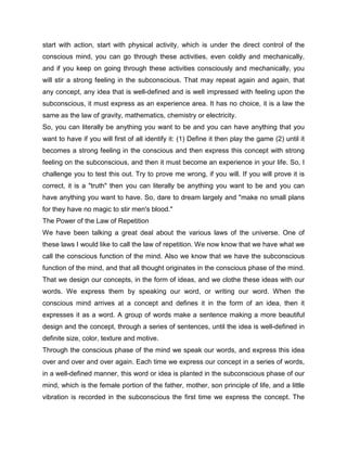 start with action, start with physical activity, which is under the direct control of the
conscious mind, you can go through these activities, even coldly and mechanically,
and if you keep on going through these activities consciously and mechanically, you
will stir a strong feeling in the subconscious. That may repeat again and again, that
any concept, any idea that is well-defined and is well impressed with feeling upon the
subconscious, it must express as an experience area. It has no choice, it is a law the
same as the law of gravity, mathematics, chemistry or electricity.
So, you can literally be anything you want to be and you can have anything that you
want to have if you will first of all identify it: (1) Define it then play the game (2) until it
becomes a strong feeling in the conscious and then express this concept with strong
feeling on the subconscious, and then it must become an experience in your life. So, I
challenge you to test this out. Try to prove me wrong, if you will. If you will prove it is
correct, it is a "truth" then you can literally be anything you want to be and you can
have anything you want to have. So, dare to dream largely and "make no small plans
for they have no magic to stir men's blood."
The Power of the Law of Repetition
We have been talking a great deal about the various laws of the universe. One of
these laws I would like to call the law of repetition. We now know that we have what we
call the conscious function of the mind. Also we know that we have the subconscious
function of the mind, and that all thought originates in the conscious phase of the mind.
That we design our concepts, in the form of ideas, and we clothe these ideas with our
words. We express them by speaking our word, or writing our word. When the
conscious mind arrives at a concept and defines it in the form of an idea, then it
expresses it as a word. A group of words make a sentence making a more beautiful
design and the concept, through a series of sentences, until the idea is well-defined in
definite size, color, texture and motive.
Through the conscious phase of the mind we speak our words, and express this idea
over and over and over again. Each time we express our concept in a series of words,
in a well-defined manner, this word or idea is planted in the subconscious phase of our
mind, which is the female portion of the father, mother, son principle of life, and a little
vibration is recorded in the subconscious the first time we express the concept. The
 
