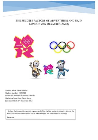 THE SUCCESS FACTORS OF ADVERTISING AND PR, IN
LONDON 2012 OLYMPIC GAMES

Student Name: Daniel Keating
Student Number: 20053989
Course: BA (Hons) in Marketing (Year 3)
Marketing Supervisor: Denis Harris
Date Submitted: 10th December 2013

I declare that this written work is my own and of the highest academic integrity. Where the
work of others has been used it is duly acknowledged and referenced accordingly.
Signature: ____________________________

 