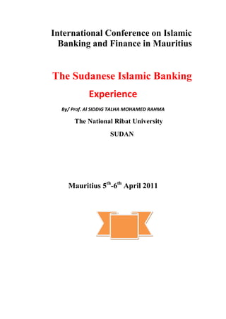 International Conference on Islamic Banking and Finance in Mauritius<br />The Sudanese Islamic Banking<br />Experience<br />By/ Prof. Al SIDDIG TALHA MOHAMED RAHMA<br />The National Ribat University                 <br />SUDAN                                  <br />Mauritius 5th-6th April 2011<br />1. Preface: <br />   Sudan, as an African Arab country, has roots in the Islamic Ideology  and its pioneering  in establishing  Islamic Banks .<br /> Sudan is located  at the Northern  Eastern part of Africa on an  area of about  one million square miles. Sudan  is the widest African  and Arabian country,  neighbored  by nine countries.    <br />   According to 2010 census, the population  of Sudan is estimated as 40 million inhabitants, spread over the vast territories of one million square miles. The population annual rate of growth is estimated as 2.6%. <br />Sudan  is endowed with ample natural resources. This includes a large area of fertile agricultural land, estimated at 210 million feddans (about 84b million hectares). The river Nile flows the country  from the south to the north, making easy irrigation process. The rainfall increases towards the middle and southern parts of the country, furnishing for the existing large rainfed agricultural sector, and a large pasture base with a diverse mix of animal wealth. Sudan  is considered  a major  producer  of agricultural crops. Sudan has a huge economic potential, a proposition  that has  repeatedly been made by various observers. This economic potentiality could be looked at in terms of arable land, grazing land, water resources, climate diversity, human resources, as well as mineral resources.  <br /> Sudan origin is traced in ancient kingdoms, with a unique feature of interaction between various cross-cultural communities, including Muslim, Arab, and African communities. Yet, Islam has been a central feature of life  for almost all the north. The majority of the population  is located in the north. The north is mainly inhabited by Muslims, while the south is dominated by Christians. <br />In recent history of political experience, an Islamic religious nationalist revolution lead to the Mahdist rule (1885-1898). That was followed by the condominium rule, under the British and Egyptians (1899-1956). The country realized its independence in 1956.  <br />2- Emergence of the Sudanese Islamic Banks: <br />       The National Bank of Egypt was opened in Khartoum since the condominium period, in 1901. It obtained  a privileged  position as a banker  to and for the government. It was followed by Barclays’ Bank, and dominated and stabilized the banking system in Sudan. A number of the branches of foreign banks were operating in order to look after the group of foreign traders from Egypt, England, and other countries before independence of Sudan.<br />       After Sudan obtained its independence, the national Sudanese government issued the Act of the Sudan Bank, which then became one of the first operational Central Bank  institutions in Africa. All of the responsibilities of the National Bank of Egypt were then moved to this new institution. Other three national Sudanese banks started operation, beside the agricultural bank of Sudan and the Industrial Bank of Sudan. <br />    An active Islamic movement emerged in Sudan. Its good contacts with other Islamic movements stood before Islamization progress in Sudan, and the views and culture of the whole Islamic momentum.  <br />      In 1968, Omdurman Islamic University established the first Islamic department of economics. Dr. Ahmed Al Nagar, the pioneer of the first Islamic Bank  in Egypt in 1963, was responsible for this department. He also started to establish a similar model in Sudan, later called the Sudanese Saving Bank, with the same idea of the one which was closed by the Egyptian government.<br />     According to book  of English Series (5)of faisal Islamic Bank of Sudan ((In February 1976 H,R,H. Prince Mohamed Al Faisal Al Saoud held discussion with President<br />      In 1977, Prince Mohamed Al Faisal Aal Saud called the Sudan government to open an Islamic bank in Sudan. The executive and legislative authorities in Sudan, at all levels, strongly encouraged the idea. In August 1977, Faisal Islamic Bank (F.I.B.) was registered as a limited public company under the Sudanese Company Act of 1925. The bank was granted tax and custom exemptions. The Bank received a rush of shareholders, and issued shares that increased the share capital of the bank from 6 million Sudanese pounds to 10 million Sudanese pounds within the subscription period. This warm public reception  paved  the way for unprecedented success of the bank. The bank  has proved that the Islamic  banking format can provide all banking services at a very high level of skill and competence. This rush for the services of F.I.B. pushed the bank administration to speed up expansion of the bank services horizontally as well as vertically. The bank opened a lot of branches in different locations in Sudan. At the same time, the bank established several affiliated companies for trade and services. That included the Islamic Insurance Company (the first Islamic insurance company in the world), the Real Estate Company, and the Islamic Exchange Company. That was in addition to the department of Zakah. (This department was the origin of the idea behind establishing the Camper of Zakah in the country).<br />     F.I.B made a great effort to obtain Halal (permissible) profit, abiding  by the Shariah rules which were applied under the supervision of Shariah Supervisory Board. This Board is composed of well-known scholars who are wholly responsible for ensuring that the bank’s operations are free of any elements which are contrary to Shariah. The Shariah Supervisory Board (S.S.B.) reviews the bank’s operations to make sure that they are in conformity with Shariah rules and to rid them of any element of Riba. The S.S.B. also participates with authorities of the bank in drawing up standard contracts and agreements to cover all types of operations and transactions carried  out by the bank. The S.S.B. also reviews the contracts actually signed with  the bank’s  clients. The S.S.B. may also give an opinion on future operations to be carried out by the bank to ensure strict adherence to shariah.The board also trained workers by organizing many training programs .<br />    According to the statement by the chairman of the board of directors in addressing the 31st meeting of the general assembly of shareholders held on march 2010, His Highness Prince Mohamed Al-Faisal Aal Saud, the process ensured the development of the bank and fulfillment of the requirements of the Central Bank):-<br />,[object Object]