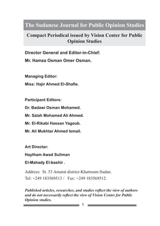 The Sudanese Journal for Public Opinion Studies
 Compact Periodical issued by Vision Center for Public
                  Opinion Studies

Director General and Editor-in-Chief:
Mr. Hamza Osman Omer Osman.


Managing Editor:
Miss: Hajir Ahmed El-Shafie.


Participant Editors:
Dr. Badawi Osman Mohamed.
Mr. Salah Mohamed Ali Ahmed.
Mr. El-Rikabi Hassan Yagoub.
Mr. Ali Mukhtar Ahmed Ismail.


Art Director:
Haytham Awad Suliman
El-Mahady El-bashir .

Address: St. 53 Amarat district-Khartoum-Sudan.
Tel: +249 183569513 / Fax: +249 183569512.

Published articles, researches, and studies reflect the view of authors
and do not necessarily reflect the view of Vision Center for Public
Opinion studies.
                                    1
 
