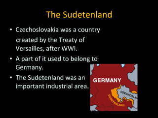 The Sudetenland Czechoslovakia was a country  created by the Treaty of Versailles, after WWI. A part of it used to belong to Germany. The Sudetenland was an important industrial area. 