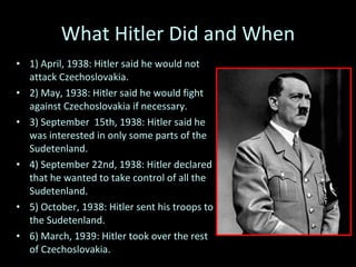 What Hitler Did and When 1) April, 1938: Hitler said he would not attack  Czechoslovakia . 2) May, 1938: Hitler said he would fight against Czechoslovakia if necessary.  3) September  15th, 1938: Hitler said he was interested in only some parts of the Sudetenland. 4) September 22nd, 1938: Hitler declared that he wanted to take control of all the Sudetenland. 5) October, 1938: Hitler sent his troops to the Sudetenland. 6) March, 1939: Hitler took over the rest of Czechoslovakia.  