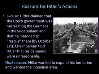 Reasons for Hitler’s Actions Excuse:  Hitler claimed that the Czech government was mistreating the Germans in the Sudetenland and that he intended to “rescue” them (by October 1st). Chaimberlain told Hitler that his demands were unreasonable. Real   reason : Hitler wanted to expand his territories and wanted the industrial area. 