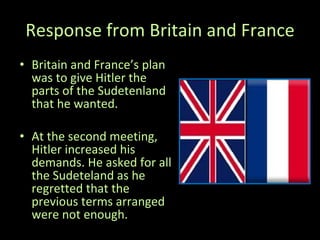 Response   from Britain and France Britain and France’s plan was to give Hitler the parts of the Sudetenland that he wanted. At the second meeting, Hitler increased his demands. He asked for all the Sudeteland as he regretted that the previous terms arranged were not enough. 