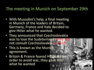 The meeting in Munich on September 29th With Mussolini’s help, a final meeting in Munich of the leaders of Britain, Germany, France and Italy decided to give Hitler what he wanted. They announced that Czechoslovakia was to lose the Sudetenland.  They did  not consult Czechoslovakia  or USSR. This is known as the Munich agreement. Britain & France feared Hitler so, in order to avoid war, they gave him what he wanted 