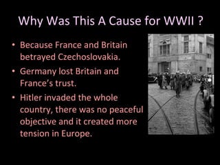 Why Was This A Cause for WWII ? Because France and Britain betrayed Czechoslovakia. Germany lost Britain and France’s trust. Hitler invaded the whole country, there was no peaceful objective and it created more tension in Europe. 