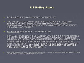US Policy FearsUS Policy Fears
► J.F. DULLESJ.F. DULLES: PRESS CONFERENCE 2 OCTOBER 1956: PRESS CONFERENCE 2 OCTOBER 1956
► ““THE UNITED STATES CANNOT BE EXPECTED TO IDENTIFY ITSELF 100%THE UNITED STATES CANNOT BE EXPECTED TO IDENTIFY ITSELF 100%
EITHEREITHER WITH THE COLONIAL POWERSWITH THE COLONIAL POWERS OROR THE POWERS UNIQUELYTHE POWERS UNIQUELY
CONCERNED WITH THE PROBLEM OF GETTING INDEPENDENCE AS RAPIDLYCONCERNED WITH THE PROBLEM OF GETTING INDEPENDENCE AS RAPIDLY
AND AS FULLY AS POSSIBLE…”AND AS FULLY AS POSSIBLE…”
► J.F. DULLESJ.F. DULLES: MINUTES NSC 1 NOVEMBER 1956: MINUTES NSC 1 NOVEMBER 1956..
► ““FOR MANY YEARS NOW THE US HAS BEEN WALKING A TIGHT-ROPE BETWEENFOR MANY YEARS NOW THE US HAS BEEN WALKING A TIGHT-ROPE BETWEEN
THE EFFORT TO MAINTAIN OLD AND VALUED RELATIONS WITH OUR BRITISHTHE EFFORT TO MAINTAIN OLD AND VALUED RELATIONS WITH OUR BRITISH
AND FRENCH ALLIES ON THE ONE HAND, AND ON THE OTHER HAND TRYING TOAND FRENCH ALLIES ON THE ONE HAND, AND ON THE OTHER HAND TRYING TO
ASSURE OURSELVES OF THE FRIENDSHIP AND UNDERSTANDING OF THEASSURE OURSELVES OF THE FRIENDSHIP AND UNDERSTANDING OF THE
NEWLY INDEPENDENT COUNTRIES…UNLESS WE NOW ASSERT AND MAINTAINNEWLY INDEPENDENT COUNTRIES…UNLESS WE NOW ASSERT AND MAINTAIN
OUR LEADERSHIP,OUR LEADERSHIP, ALL OF THESE NEWLY INDEPENDENT COUNTRIESALL OF THESE NEWLY INDEPENDENT COUNTRIES
WILL TURN FROM US TO THE USSRWILL TURN FROM US TO THE USSR ….”….”
► SOURCE: WM ROGER LOUIS, “DULLES, SUEZ AND THE BRITISH,” IN ED., RICHARD H. IMMERMAN,SOURCE: WM ROGER LOUIS, “DULLES, SUEZ AND THE BRITISH,” IN ED., RICHARD H. IMMERMAN, JOHN FOSTER DULLES ANDJOHN FOSTER DULLES AND
THE DIPLOMACY OF THE COLD WARTHE DIPLOMACY OF THE COLD WAR (PRINCETON UP, 1990).(PRINCETON UP, 1990).
 