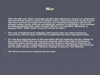 WarWar
►
After the UN vote, Eden seemingly decides that diplomatic means are exhaustedAfter the UN vote, Eden seemingly decides that diplomatic means are exhausted
and that Britain needs to pass to military action. Convinced of this by the French,and that Britain needs to pass to military action. Convinced of this by the French,
who were anxious to involve the Israelis, at a meeting at Chequers. No formalwho were anxious to involve the Israelis, at a meeting at Chequers. No formal
minutes taken; senior officials excluded; No mention inminutes taken; senior officials excluded; No mention in Full CircleFull Circle. First revealed. First revealed
by Anthony Nutting (Min. State Foreign Office) in his memoirs,by Anthony Nutting (Min. State Foreign Office) in his memoirs, No End of aNo End of a
LessonLesson (1967). Eden could “scarcely contain his glee.”(1967). Eden could “scarcely contain his glee.”
► The area of Anglo-FrenchThe area of Anglo-French collusioncollusion with Israel is the one where historicalwith Israel is the one where historical
researchers into the Suez crisis have established the most important truths.researchers into the Suez crisis have established the most important truths.
► It is theIt is the key issuekey issue because at the time Eden did not explicitly tell the cabinet ofbecause at the time Eden did not explicitly tell the cabinet of
the extent to which the war had been planned with Israel; lied to Parliamentthe extent to which the war had been planned with Israel; lied to Parliament
about the plans; denied any collusion in his memoirs and tried to eliminate allabout the plans; denied any collusion in his memoirs and tried to eliminate all
extant copies of the compromising Protocol of Sèvres (24 October) that plannedextant copies of the compromising Protocol of Sèvres (24 October) that planned
out the joint military action. “Massive attempt to deceive” (Avi Shlaim).out the joint military action. “Massive attempt to deceive” (Avi Shlaim).
► The Sèvres accord was inspired by two men:The Sèvres accord was inspired by two men:
►
 