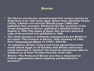 SèvresSèvres
► The Sèvres accord was reconstructed from various sources byThe Sèvres accord was reconstructed from various sources by
Keith Kyle in his 1991 book,Keith Kyle in his 1991 book, SuezSuez. Before then, Christian Pineau. Before then, Christian Pineau
(1976), a British civil servant, Donald Logan (1986) had(1976), a British civil servant, Donald Logan (1986) had
published their accounts. Mordechai Bar-On, secretary of thepublished their accounts. Mordechai Bar-On, secretary of the
Israeli delegation to Sèvres, published a detailed history inIsraeli delegation to Sèvres, published a detailed history in
English in 1994 (English in 1994 (The Gates of GazaThe Gates of Gaza). Ben Gurion’s personal). Ben Gurion’s personal
copy of the protocol was published in 1996.copy of the protocol was published in 1996.
► The whole business is brilliantly summarized by Avi Shlaim inThe whole business is brilliantly summarized by Avi Shlaim in
his article “The Protocol of Sèvres, 1956: Anatomy of a Warhis article “The Protocol of Sèvres, 1956: Anatomy of a War
Plot,”Plot,” International AffairsInternational Affairs 73 (1997), 509-530.73 (1997), 509-530.
► In substance, Britain, France and Israel agreed that IsraelIn substance, Britain, France and Israel agreed that Israel
would attack Egypt on 29 October; that Britain and Francewould attack Egypt on 29 October; that Britain and France
would intervene to “protect” the Canal by asking both sides towould intervene to “protect” the Canal by asking both sides to
withdraw to at least 10 miles from the canal zone.withdraw to at least 10 miles from the canal zone.
► Shlaim: “The Protocol of Sèvres was thus a monument toShlaim: “The Protocol of Sèvres was thus a monument to
French opportunism, Eden’s duplicity and Ben-Gurion’sFrench opportunism, Eden’s duplicity and Ben-Gurion’s
paranoia.”paranoia.”
 