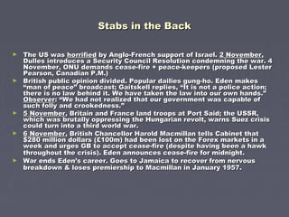 Stabs in the BackStabs in the Back
► The US wasThe US was horrifiedhorrified by Anglo-French support of Israel.by Anglo-French support of Israel. 2 November2 November,,
Dulles introduces a Security Council Resolution condemning the war. 4Dulles introduces a Security Council Resolution condemning the war. 4
November, ONU demands cease-fire + peace-keepers (proposed LesterNovember, ONU demands cease-fire + peace-keepers (proposed Lester
Pearson, Canadian P.M.)Pearson, Canadian P.M.)
► British public opinion divided. Popular dailies gung-ho. Eden makesBritish public opinion divided. Popular dailies gung-ho. Eden makes
“man of peace” broadcast; Gaitskell replies, “It is not a police action;“man of peace” broadcast; Gaitskell replies, “It is not a police action;
there is no law behind it. We have taken the law into our own hands.”there is no law behind it. We have taken the law into our own hands.”
ObserverObserver: “We had not realized that our government was capable of: “We had not realized that our government was capable of
such folly and crookedness.”such folly and crookedness.”
► 5 November5 November, Britain and France land troops at Port Said; the USSR,, Britain and France land troops at Port Said; the USSR,
which was brutally oppressing the Hungarian revolt, warns Suez crisiswhich was brutally oppressing the Hungarian revolt, warns Suez crisis
could turn into a third world war.could turn into a third world war.
► 6 November6 November, British Chancellor Harold Macmillan tells Cabinet that, British Chancellor Harold Macmillan tells Cabinet that
$280 million dollars (£100m) had been lost on the Forex markets in a$280 million dollars (£100m) had been lost on the Forex markets in a
week and urges GB to accept cease-fire (despite having been a hawkweek and urges GB to accept cease-fire (despite having been a hawk
throughout the crisis). Eden announces cease-fire for midnight.throughout the crisis). Eden announces cease-fire for midnight.
► War ends Eden’s career. Goes to Jamaica to recover from nervousWar ends Eden’s career. Goes to Jamaica to recover from nervous
breakdown & loses premiership to Macmillan in January 1957.breakdown & loses premiership to Macmillan in January 1957.
 