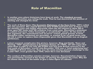 Role of MacmillanRole of Macmillan
► Is another area where historians have been at work. TheIs another area where historians have been at work. The standard accountstandard account
assumed Macmillan was telling the truth. That he had discovered the position ofassumed Macmillan was telling the truth. That he had discovered the position of
sterling and changed his mind.sterling and changed his mind.
►
► The work of Diane Kunz (The work of Diane Kunz (The Economic Diplomacy of the Suez CrisisThe Economic Diplomacy of the Suez Crisis, 1991) called, 1991) called
this into question. She argued that less than $100m had been lost. In Kunz’s viewthis into question. She argued that less than $100m had been lost. In Kunz’s view
the sterling crisis only began afterwards when the US refused to allow GB tothe sterling crisis only began afterwards when the US refused to allow GB to
draw upon IMF funds until GB withdrew from canal zone. Macmillan’s statementdraw upon IMF funds until GB withdrew from canal zone. Macmillan’s statement
to cabinet had been “either knowingly or accidentally” untrue. On the basis ofto cabinet had been “either knowingly or accidentally” untrue. On the basis of
this argument, the “sensational loss of nerve” school gained ground. In brief,this argument, the “sensational loss of nerve” school gained ground. In brief,
Macmillan either chickened out (possible), or wanted to be on good terms withMacmillan either chickened out (possible), or wanted to be on good terms with
the US in order to replace Eden (impossible given that Macmillan was an Englishthe US in order to replace Eden (impossible given that Macmillan was an English
gentleman).gentleman).
► Latest research complicates this picture, however. Klug and Smith, “Suez andLatest research complicates this picture, however. Klug and Smith, “Suez and
Sterling, 1956” (Sterling, 1956” (Explorations in Economic HistoryExplorations in Economic History 36 (1999), 181-203 argue that36 (1999), 181-203 argue that
while Kunz is right to say only abt $100m was lost from British reserves in thewhile Kunz is right to say only abt $100m was lost from British reserves in the
first week of November, overall July-November 1956 saw a “total underlying loss”first week of November, overall July-November 1956 saw a “total underlying loss”
of $883m in British reserves. Suez was the most serious postwar challenge to theof $883m in British reserves. Suez was the most serious postwar challenge to the
£ until 1967, even greater than 1949, when the £ was devalued.£ until 1967, even greater than 1949, when the £ was devalued.
► The conduct of Macmillan remains strange, however. Documentation shows heThe conduct of Macmillan remains strange, however. Documentation shows he
was persistently warned of the danger to sterling throughout the crisis. Why didwas persistently warned of the danger to sterling throughout the crisis. Why did
he choose the heat of the battle to give a false figure to cabinet?he choose the heat of the battle to give a false figure to cabinet?
 