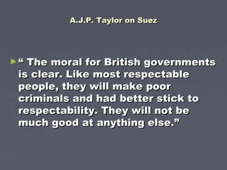 A.J.P. Taylor on SuezA.J.P. Taylor on Suez
►““ The moral for British governmentsThe moral for British governments
is clear. Like most respectableis clear. Like most respectable
people, they will make poorpeople, they will make poor
criminals and had better stick tocriminals and had better stick to
respectability. They will not berespectability. They will not be
much good at anything else.”much good at anything else.”
 