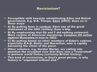 Revisionism?Revisionism?
► Perceptible shift towards rehabilitating Eden and BritishPerceptible shift towards rehabilitating Eden and British
government. E.g. D.R. Thorpe,government. E.g. D.R. Thorpe, EdenEden (2003). Does so in(2003). Does so in
three ways:three ways:
► A) By putting Suez inA) By putting Suez in contextcontext. Eden one of the great. Eden one of the great
statesmen of the 20th century; Suez a blip.statesmen of the 20th century; Suez a blip.
► B) By emphasizing that Gb and F did nothing untoward.B) By emphasizing that Gb and F did nothing untoward.
Were victims of American moralizing.Were victims of American moralizing. Compare US actionCompare US action
against Mossadeq in Iran in 1953against Mossadeq in Iran in 1953..
► C) By putting blame on other members of Eden’s cabinet,C) By putting blame on other members of Eden’s cabinet,
especially R.A.B. Butler and Macmillan, who is rapidlyespecially R.A.B. Butler and Macmillan, who is rapidly
becoming the villain of the piece.becoming the villain of the piece.
► Other scholars, e.g. Gordon Martel, are calling intoOther scholars, e.g. Gordon Martel, are calling into
question the accepted view that Suez was a “watershed”question the accepted view that Suez was a “watershed”
in postwar world history (certainly British history).in postwar world history (certainly British history).
► This kind of revisionism, in Geyl’s great phrase, is whyThis kind of revisionism, in Geyl’s great phrase, is why
history is “argument without end.”history is “argument without end.”
 
