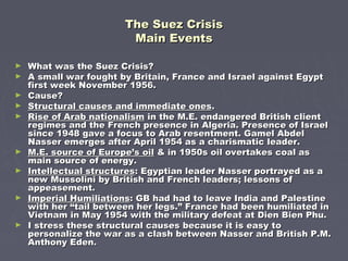 The Suez CrisisThe Suez Crisis
Main EventsMain Events
► What was the Suez Crisis?What was the Suez Crisis?
► A small war fought by Britain, France and Israel against EgyptA small war fought by Britain, France and Israel against Egypt
first week November 1956.first week November 1956.
► Cause?Cause?
► Structural causes and immediate onesStructural causes and immediate ones..
► Rise of Arab nationalismRise of Arab nationalism in the M.E. endangered British clientin the M.E. endangered British client
regimes and the French presence in Algeria. Presence of Israelregimes and the French presence in Algeria. Presence of Israel
since 1948 gave a focus to Arab resentment. Gamel Abdelsince 1948 gave a focus to Arab resentment. Gamel Abdel
Nasser emerges after April 1954 as a charismatic leader.Nasser emerges after April 1954 as a charismatic leader.
► M.E. source of Europe’s oilM.E. source of Europe’s oil & in 1950s oil overtakes coal as& in 1950s oil overtakes coal as
main source of energy.main source of energy.
► Intellectual structuresIntellectual structures: Egyptian leader Nasser portrayed as a: Egyptian leader Nasser portrayed as a
new Mussolini by British and French leaders; lessons ofnew Mussolini by British and French leaders; lessons of
appeasement.appeasement.
► Imperial HumiliationsImperial Humiliations: GB had had to leave India and Palestine: GB had had to leave India and Palestine
with her “tail between her legs.” France had been humiliated inwith her “tail between her legs.” France had been humiliated in
Vietnam in May 1954 with the military defeat at Dien Bien Phu.Vietnam in May 1954 with the military defeat at Dien Bien Phu.
► I stress these structural causes because it is easy toI stress these structural causes because it is easy to
personalize the war as a clash between Nasser and British P.M.personalize the war as a clash between Nasser and British P.M.
Anthony Eden.Anthony Eden.
 