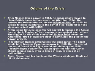 Origins of the CrisisOrigins of the Crisis
► After Nasser takes power in 1954, he successfully moves toAfter Nasser takes power in 1954, he successfully moves to
close British bases in the canal zone (October 1954). Heclose British bases in the canal zone (October 1954). He
refuses the British offer to join therefuses the British offer to join the Baghdad PactBaghdad Pact. In 1955, he. In 1955, he
begins to make overtures to the Soviet bloc. September 1955begins to make overtures to the Soviet bloc. September 1955
signs arms deal with USSR.signs arms deal with USSR.
► At the same time, he asks the US and GB to finance the AswanAt the same time, he asks the US and GB to finance the Aswan
dam project. Playing off two superpowers against each other.dam project. Playing off two superpowers against each other.
The trigger for the crisis comes onThe trigger for the crisis comes on 20 July 195620 July 1956 when thewhen the
Americans, tired of Nasser’s double game, pull the plug on theAmericans, tired of Nasser’s double game, pull the plug on the
Aswan project.Aswan project.
► In retaliation Nasser nationalizes the Suez canal. The canalIn retaliation Nasser nationalizes the Suez canal. The canal
would have become Eygptian anyway in 1968. But the rest ofwould have become Eygptian anyway in 1968. But the rest of
the world feared that Eygpt would not abide by the 1888the world feared that Eygpt would not abide by the 1888
Constantinople convention, which specified that the CanalConstantinople convention, which specified that the Canal
should remain open, even in times of war, to ships of allshould remain open, even in times of war, to ships of all
nationalities.nationalities.
► Also: Nasser had his hands on the West’s windpipe. Could cutAlso: Nasser had his hands on the West’s windpipe. Could cut
off oil shipments.off oil shipments.
 