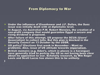 From Diplomacy to WarFrom Diplomacy to War
► Under the influence of Eisenhower and J.F. Dulles, the SuezUnder the influence of Eisenhower and J.F. Dulles, the Suez
issue was initially dealt with at diplomatic level.issue was initially dealt with at diplomatic level.
► In August, via Australian P.M. Robert Menzies, the creation of aIn August, via Australian P.M. Robert Menzies, the creation of a
non-profit company that would guarantee Egypt a secure andnon-profit company that would guarantee Egypt a secure and
rising dividend is proposed.rising dividend is proposed.
► After failure of this attempt, US propose the SCUA (Users’After failure of this attempt, US propose the SCUA (Users’
Association) to collect tolls. But this plan is blocked in theAssociation) to collect tolls. But this plan is blocked in the
Security Council on 13 October by the USSR.Security Council on 13 October by the USSR.
► US policy? Elections first week in November – Want noUS policy? Elections first week in November – Want no
problems. Also, issue of US attitude towardsproblems. Also, issue of US attitude towards imperialismimperialism..
► British memoirs (e.g. Eden’s, which in places is a harangue)British memoirs (e.g. Eden’s, which in places is a harangue)
have generally tried to portray the US as not having been clearhave generally tried to portray the US as not having been clear
about its opposition to war. Scholarly research, by Wm Rogerabout its opposition to war. Scholarly research, by Wm Roger
Louis and Scott Lucas has shown this to be unlikely.Louis and Scott Lucas has shown this to be unlikely.
II
 