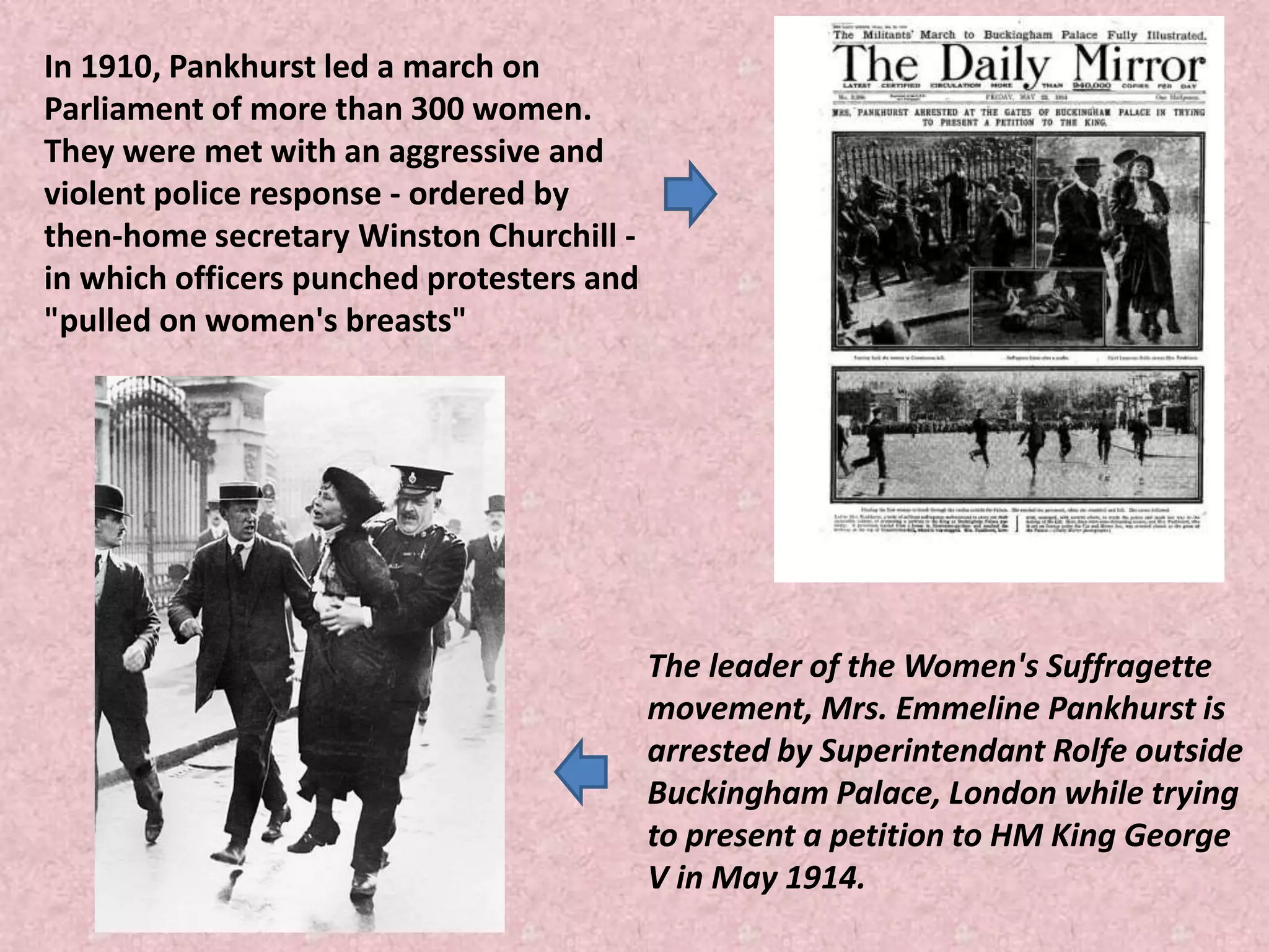 The leader of the Women's Suffragette
movement, Mrs. Emmeline Pankhurst is
arrested by Superintendant Rolfe outside
Buckingham Palace, London while trying
to present a petition to HM King George
V in May 1914.
In 1910, Pankhurst led a march on
Parliament of more than 300 women.
They were met with an aggressive and
violent police response - ordered by
then-home secretary Winston Churchill -
in which officers punched protesters and
"pulled on women's breasts"
 