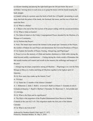 (b) Takbir-i-tahrimah=standing with the thumbs touching the lobes of both ears:
(c) Qiyam=standing and placing the right hand upon the left just below the navel:
(d) Ruku= bowing down in such away as to grasp the knees with the hands keeping the
back straight:
(e) Qadah=sitting in a posture upon the heels of both feet: (0 Sajdah= prostrating in such
away that both the palms of the hands, the forehead, the knees, and the toes of both feet
touch the floor.
22. Q: What is a Rakat?
A: A Rakat is the end of the first section of the prayer ending with the second prostration.
23. Q: What is Salat-ul-Jumu'a?
A: The Salat-ul-Jumu'a is the Friday Congregational Prayer attended by the Muslims of a
Mosque or Community.
24. Q: Perform the Prayer?
A: Note: The Imam must instruct the initiates in the proper per- formance of the Prayer,
the number of Rakats for each Prayer and demonstrate the Universal Positions of Prayer.
25. Q: Explain the benefits of Prayer, Fasting, Almsgiving, and Pilgrimage?
A: Prayer revives the memory of Allah and teaches obedience to Allah while raising the
mind beyond earthly considerations: —Fasting during the whole month of Ramadan (the
9th month) teaches self control and recalls in the memory the sufferings and hunger of
the poor
—Almsgiving develops cooperation among all Muslims —Pilgrimage is to visit the Holy
Mosque at Mecca in Arabia and bring all Muslims together in the highest spirit of
fraternity.
26. Q: How many days make up the Islamic Year?
A: 354 days.
27. Q: Name the 12 months of the Islamic Calendar?
A: 1. Muharram 2. Safar 3. Rabi'u - al-awwal 4. Rabi'u-al thaani 5. Gomada-al-oola 6.
Gomada-al-thaaniya 7. Rajab 8. Sha'ban 9. Ramadan 10. Shawwaal 11. Zul-qi'adah and
12. Zul-hijja.
28. Q: What is the Hijra and its significance?
A: The Hijra is the migration of the Prophet Muhammad from Mecca to Medina
(Yahtrib) in the year 622 A.D. This migration marks the first year of the Islamic
Calendar.
Authored by Ibrahim Khalil-Ullah April 27, 1972
Posted by Abraham Bolden, Sr. May 5, 2016
11
 
