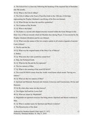 29. Q: What is the Eid-al-fitr?
A: The Eid-al-Fitr is a feast day following the breaking of the required fast of Ramadan
(the 9th month).
30. Q: What is the Eid-el-Adhaa?
A: The Eid-el-Adhaa is the Feast of Sacrifice held on the 10th day of Zul-hijja
representing the Prophet Abraham's sacrificing of his first son Ishmael.
31. Q: What Divine Act does the sacrifice symbolize?
A: The Creation of the Worlds.
32. Q: What is the Kaba?
A: The Kaba is a sacred cube shaped structure located within the Great Mosque at the
Holy City of Mecca towards which all Muslims face during Prayer. It was erected by the
Prophet Abraham (Ibrahim) and his son Ishmael.
33. Q: What were the names of the two creative spirits in all creative legends of ancient
Cush (Africa)?
A: The Ka and the Ba.
34. Q: What was the original name of the Holy City of Mecca?
A: Bakka.
35. Q: What does the Cube symbolize (stand for)?
A: Man, the Perfected Earth.
36. Q: What do the Ba and the Ka represent?
A: The two natures of Man.
37. Q: What is the meaning of the word HUMAN?
A: The word HUMAN comes from the Arabic word huma which means "having two
natures."
38. Q: What are the two natures of Man?
A: Spiritual and Material, Rational and Animal, Conscious and Unconscious, Divine and
Demonic.
39. Q: By what other name are they known?
A: The Higher Self and the Lower Self.
40. Q: What are meant by Mujáhidah?
A: Mujahidah are spiritual exercises that bring about a Spiritual and Moral evolution in
Man.
41. Q: What is another name for Spiritual and Moral evolution?
Authored by Ibrahim Khalil-Ullah April 27, 1972
Posted by Abraham Bolden, Sr. May 5, 2016
12
 