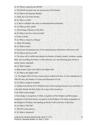 A: The Resurrection of the dead.
42. Q: What is meant by the DEAD?
A: The DEAD are those who are unconscious of the Reality.
43. Q: What is the Supreme Reality?
A: Allah, the Lord of the Worlds.
44. Q: What is a Sufi?
A: A Sufi is a Muslim who seeks to understand Divine Realities.
45. Q: What are they called?
A: Ahl-al-Haqq, Followers of the Real.
46. Q: What is the first virtue of a Sufi?
A: Purity of Heart.
47. Q: What is meant by al-Haqq?
A: Allah, The Reality.
48. Q: What is Fana?
A: Fana means the passing away of the animal passions and desires of the lower self.
49. Q: What is the lower self?
A: The lower self is selfish individuality the breeder of hatred, slander, lewdness, murder,
theft, and everything that harms. It offers pleasure, joy, and satisfying gain, but gives
unrest, misery, and death.
50. Q: What is Baqa?
A: Baqa means Union with Allah in the Higher Self.
51. Q: What is the Higher Self?
A: The Higher Self is Divine Consciousness clothed with Soul. It is the embodiment of
TRUTH and is the Mother of Virtues and Harmonies of Life.
52. Q: What is meant by Istinbat?
A: Istinbat is the Divine SUN (Wisdom) born of the marriage between Love and Purity. It
is the Holy Breath, the Holy Spirit, the Logos of the inward eye.
53.Q: What is Knowledge?
A: Knowledge is recognition of Allah, recognition of His Prophets and Messengers,
recognition of the Holy Qu'ran, recognition of the Religion of El Islam, propagation of
the Religion of El Islam, and standing up for the Truth in the face of adversity.
54. Q: What is TRUTH?
A: TRUTH is that which is.
Authored by Ibrahim Khalil-Ullah April 27, 1972
Posted by Abraham Bolden, Sr. May 5, 2016
13
 