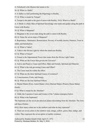 55. Q: What is falsehood?
A: Falsehood is the illusion that seems to be.
56. Q: What is a Salik?
A: A Salik is a Sufi performing the Pilgrimage to Reality.
57. Q: What is meant by Tariqat?
A: Tariqat is the path to the goal of union with Reality.
58.Q: What is a Sheik?
A: A Sheik is a Holy Man of Spiritual Knowledge who leads and guides along the path to
Union with Reality.
59. Q: What is Maqamat?
A: Maqamat is the seven steps along the path to union with Reality.
60. Q: Name the seven steps of Maqamat?
A: Repentance, Abstinence, Renunciation, Poverty of worldly desires, Patience, Trust in
Allah, and Satisfaction.
61. Q: What is Yakin?
A: Yakin is the Divine Light by which the mind sees Reality.
62. Q: What is Firasat?
A: Firasat is the Supernatural Power that issues from the Divine Light Yakin.
63. Q: What are the Forces that govern the Universe?
A: Active and Passive; Cause and Effect, Male and Female, Spiritual and Material.
64. Q: What is the rule governing Cause and Effect?
A: The Cause must be within the effect.
65. Q: What are the three Spiritual Causes of existence?
A: Consciousness, Form, and Energy.
66. Q: What are the four Spiritual Effects.
A: Mental Matter (Fire), Astral Matter (Air), Ethereal Matter (Water), Dense Matter
(Earth)
67.Q: What is meant by the Absolute?
A: Allah, the Causeless Cause and Creator of the 7 planes (energies) below.
68. Q: What is the Septenate?
A:The Septenate are the seven pre-physical planes descending from the Absolute. The
Jews call these Elohim.
69.Q: How many colors are in the rainbow and what do they represent?
Authored by Ibrahim Khalil-Ullah April 27, 1972
Posted by Abraham Bolden, Sr. May 5, 2016
14
 