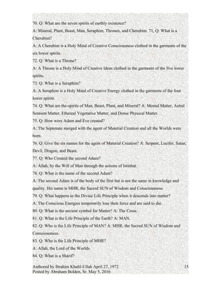 A: There are seven colors in the rainbow (red, orange, yellow, green, blue, indigo, and
violet). They represent the seven spirits of earthly existence.
70. Q: What are the seven spirits of earthly existence?
A: Mineral, Plant, Beast, Man, Seraphim, Thrones, and Cherubim.
71, Q: What is a Cherubim?
A: A Cherubim is a Holy Mind of Creative Consciousness clothed in the garments of the
six lower spirits.
72. Q: What is a Throne?
A: A Throne is a Holy Mind of Creative Ideas clothed in the garments of the five lower
spirits.
73. Q: What is a Seraphim?
A: A Seraphim is a Holy Mind of Creative Energy clothed in the garments of the four
lower spirits.
74. Q: What are the-spirits of Man, Beast, Plant, and Mineral? A: Mental Matter, Astral
Sentient Matter, Ethereal Vegetative Matter, and Dense Physical Matter.
75. Q: How were Adam and Eve created?
A: The Septenate merged with the agent of Material Creation and all the Worlds were
born.
76. Q: Give the six names for the agent of Material Creation? A: Serpent, Lucifer, Satan,
Devil, Dragon, and Beast.
77. Q: Who Created the second Adam?
A: Allah, by the Will of Man through the actions of Istinbat.
78. Q: What is the name of the second Adam?
A: The second Adam is of the body of the first but is not the same in knowledge and
quality. His name is MHR, the Sacred SUN of Wisdom and Consciousness.
79. Q: What happens to the Divine Life Principle when it descends into matter?
A: The Conscious Energies temporarily lose their force and are said to die.
80. Q: What is the ancient symbol for Matter?
A: The Cross.
81. Q: What is the Life Principle of the Earth?
A: MAN.
82. Q: Who is the Life Principle of MAN?
A: MHR, the Sacred SUN of Wisdom and Consciousness.
Authored by Ibrahim Khalil-Ullah April 27, 1972
Posted by Abraham Bolden, Sr. May 5, 2016
15
 