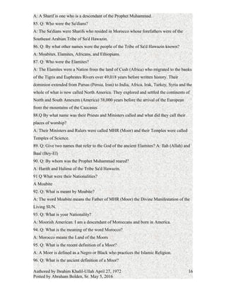 83. Q: Who is the Life Principle of MHR?
A: Allah, the Lord of the Worlds.
84. Q: What is a Shárif?
A: A Sharif is one who is a descendant of the Prophet Muhammad.
85. Q: Who were the Sa'dians?
A: The Sa'dians were Sharifs who resided in Morocco whose forefathers were of the
Southeast Arabian Tribe of Sa'd Hawazin.
86. Q: By what other names were the people of the Tribe of Sa'd Hawazin known?
A: Moabites, Elamites, Africans, and Ethiopians.
87. Q: Who were the Elamites?
A: The Elamites were a Nation from the land of Cush (Africa) who migrated to the banks
of the Tigris and Euphrates Rivers over 49,018 years before written history. Their
dominion extended from Parsas (Persia, Iran) to India, Africa, Irak, Turkey, Syria and the
whole of what is now called North America. They explored and settled the continents of
North and South Amexem (America) 38,000 years before the arrival of the European
from the mountains of the Caucasus
88.Q: By what name was their Priests and Ministers called and what did they call their
places of worship?
A: Their Ministers and Rulers were called MHR (Moor) and their Temples were called
Temples of Science.
89. Q: Give two names that refer to the God of the ancient Elamites?
A: Ilah (Allah) and Baal (Bey-El)
90. Q: By whom was the Prophet Muhammad reared?
A: Harith and Halima of the Tribe Sa'd Hawazin.
91 Q What were their Nationalities?
A Moabite
92. Q: What is meant by Moabite?
A: The word Moabite means the Father of MHR (Moor) the Divine Manifestation of the
Living SUN.
93. Q: What is your Nationality?
A: Moorish American. I am a descendant of Moroccans and born in America.
94. Q: What is the meaning of the word Morocco?
A: Morocco means the Land of the Moors
Authored by Ibrahim Khalil-Ullah April 27, 1972
Posted by Abraham Bolden, Sr. May 5, 2016
16
 