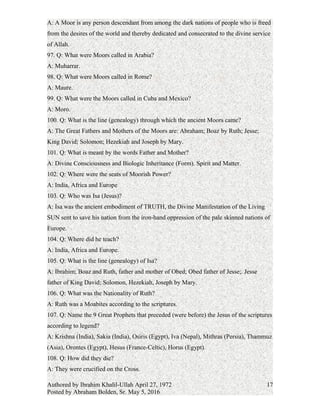 95. Q: What is the recent definition of a Moor?
A: A Moor is defined as a Negro or Black who practices the Islamic Religion.
96. Q: What is the ancient definition of a Moor?
A: A Moor is any person descendant from among the dark nations of people who is freed
from the desires of the world and thereby dedicated and consecrated to the divine service
of Allah.
97. Q: What were Moors called in Arabia?
A: Muharrar.
98. Q: What were Moors called in Rome?
A: Maure.
99. Q: What were the Moors called in Cuba and Mexico?
A: Moro.
100. Q: What is the line (genealogy) through which the ancient Moors came?
A: The Great Fathers and Mothers of the Moors are: Abraham; Boaz by Ruth; Jesse;
King David; Solomon; Hezekiah and Joseph by Mary.
101. Q: What is meant by the words Father and Mother?
A: Divine Consciousness and Biologic Inheritance (Form). Spirit and Matter.
102. Q: Where were the seats of Moorish Power?
A: India, Africa and Europe
103. Q: Who was Isa (Jesus)?
A: Isa was the ancient embodiment of TRUTH, the Divine Manifestation of the Living
SUN sent to save his nation from the iron-hand oppression of the pale skinned nations of
Europe.
104. Q: Where did he teach?
A: India, Africa and Europe.
105. Q: What is the line (genealogy) of Isa?
A: Ibrahim; Boaz and Ruth, father and mother of Obed; Obed father of Jesse;. Jesse
father of King David; Solomon, Hezekiah, Joseph by Mary.
106. Q: What was the Nationality of Ruth?
A: Ruth was a Moabites according to the scriptures.
107. Q: Name the 9 Great Prophets that preceded (were before) the Jesus of the scriptures
according to legend?
Authored by Ibrahim Khalil-Ullah April 27, 1972
Posted by Abraham Bolden, Sr. May 5, 2016
17
 