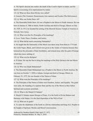 the Islamic Religion and were used by the European powers of the north to bring about
the downfall of Africa and its Peoples.
119. Q: By what other names were they known?
A: Indians, Mexicans, Mestizos, Creoles and Coloreds.
120. Q: What is the Theme of all Religions?
A: The Spirit's descent into matter; the death of the Creative Spirit in matter; and the
Spirit's overcoming of its imprisonment by matter.
121. Q: What are these three Divine Acts called?
A: Genesis (The Creation); Deuteronomy (two natures) and Exodus (The Deliverance).
122. Q: Who was Noble Drew All?
A: The Honorable Noble Drew Ali was a Prophet to the Moors in North America. He was
born on January 8, 1886 in Salem, North Carolina and died in Chicago, Illinois on July
20, 1929. In 1913, he founded the uniting of the Moorish Science Temple of America in
Newark, New Jersey.
123. Q: What were the five Principles of his teachings?
A: Love, Truth, Peace, Freedom, and Justice.
124. Q: What did he teach concerning Nationality?
A: He taught that the Nationality of the Moors was taken away from them in 1774 and
the words Negro, Black, and Colored were given to the Asiatic of America because they
honored not the principles of their forefathers, and strayed away after the gods of Europe
which they knew nothing of.
125. Q: What was his Religion?
A: El Islam. He was the first to bring the teachings of the Holy Qu'ran to the lost Moors
in America.
126. Q: Who was Elijah Muhammad?
A: The Honorable Elijah Muhammad was a Prophet to the Moors in North America. He
was born on October 7, 1898 in Atlanta, Georgia and died in Chicago, Illinois on
February 25, 1975. He was founder of the Nation of Islam.
127. Q: What were the Principles of his teachings?
A: The Principles of the Nation of Islam were Freedom, Justice, and Equality. The goals
were unity, the founding of a separate State and the rise of the Moors to their fullest
Spiritual and economic potentials.
128. Q: What is the Masjid UI Salaam?
Authored by Ibrahim Khalil-Ullah April 27, 1972
Posted by Abraham Bolden, Sr. May 5, 2016
19
 