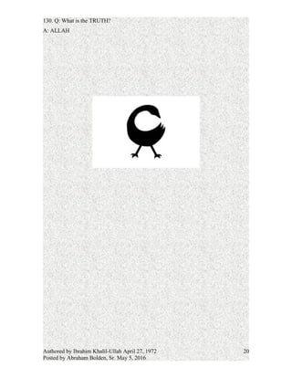 A: Masjid Ul Salaam means Mosque of Peace. It is the Earth in Divine Balance and
Harmony with Nature. It is the final disposition of the Will of God
129. Q: What are its goals?
A: To unite the inhabitants of the Earth in a Divine relationship and bring ALL Peoples to
the heights of Spiritual, Mental, and Moral Consciousness.
130. Q: What is the TRUTH?
A: ALLAH
Authored by Ibrahim Khalil-Ullah April 27, 1972
Posted by Abraham Bolden, Sr. May 5, 2016
20
 