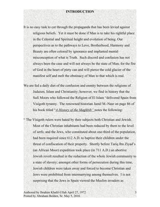 INTRODUCTION
It is no easy task to cut through the propaganda that has been levied against
religious beliefs. Yet it must be done if Man is to take his rightful place
in the Celestial and Spiritual height and evolution of being. Our
perspectives as to the pathways to Love, Brotherhood, Harmony and
Beauty are often colored by ignorance and implanted mental
misconceptions of what is Truth. Such discord and confusion has not
always been the case and will not always be the state of Man; for the fire
of God in the heart of piety can and will pierce the cold glacier of the
manifest self and melt the obstinacy of Man to that which is real.
We are fed a daily diet of the confusion and enmity between the religions of
Judaism, Islam and Christianity; however, we find in history that the
Sufi Moors who followed the Religion of El Islam “delivered Spain from
Visigoth tyranny.” The renowned historian Jamil M.-Nasr on page 86 of
his book titled “A History of the Maghbib” notes the following:
“ The Visigoth rulers were hated by their subjects both Christian and Jewish.
Most of the Christian inhabitants had been reduced by them to the level
of serfs; and the Jews, who constituted about one-third of the population,
had been required since 612 A.D. to baptize their children under the
threat of confiscation of their property. Shortly before Tariq Ibn Ziyad’s
(an African Moor) expedition took place (in 711 A.D.) an abortive
Jewish revolt resulted in the reduction of the whole Jewish community to
a state of slavery; amongst other forms of persecution during this time,
Jewish children were taken away and forced to become Christian and
Jews were prohibited from intermarrying among themselves. It is not
surprising that the Jews in Spain viewed the Muslim invaders as
Authored by Ibrahim Khalil-Ullah April 27, 1972
Posted by Abraham Bolden, Sr. May 5, 2016
3
 