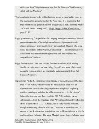 deliverers from Visigoth tyranny, and that the Bishop of Seville openly
sided with the Muslims”.
“The Maraboutic type of order or Brotherhood seems to have had its roots in
the medieval religious turmoil of the Near East. It is interesting that
their members are generally known collectively as Sufi, from the Arabic
Suf which means “wooly hair”. Lloyd Briggs, Tribes of the Sahara,
page 95,96.
Briggs goes on to say,” A special social category among the sedentary Saharan
population consists of the religious and semi-religious aristocratic
classes commonly known collectively as Marabout, Sheerifs who were
lineal descendants of the Prophet, Muhammad”. These Marabouts were
also known as Mrabteen meaning the ones that had acquired the
acquisition of Holiness.
Briggs further writes, “ But one curious fact does stand out; such leading
families are often more or less visibly Negroid, and some of the most
powerful religious chiefs are practically indistinguishable from full
blooded Negroes”.
The historian Phillip K. Hitti in his book History of the Arabs, page 100, states
that, “ The Kabah, which became the Palladium of Islam was an
unpretentious cube like bui;ding of primitive simplicity, originally
roofless, serving as a shelter for a black meteorite…..At the birth of
Islam, the structure was then rebuilt in 608 A.D. probably by an
Abyssinian….from the wreckage of an Abyssinian ship destroyed on the
shore of the Red Sea………Allah (Allah-al-ilah) was the principal,
though not the only, deity in Makkah. The name is an ancient one. It
occurs in two South Arabic inscriptions, one in Minaean found at Al-Ula
and the other a Sabaean. The name Makkah comes from a Sabaean word
Authored by Ibrahim Khalil-Ullah April 27, 1972
Posted by Abraham Bolden, Sr. May 5, 2016
4
 