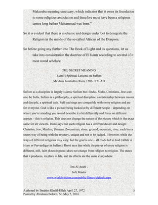 Makuraba meaning sanctuary, which indicates that it owes its foundation
to some religious association and therefore must have been a religious
centre long before Muhammad was born.”
So it is evident that there is a scheme and design underfoot to denigrate the
Religion in the minds of the so called African of the Diaspora.
So before going any further into The Book of Light and its questions, let us
take into consideration the doctrine of El Islam according to several of it
most noted scholars:
THE SECRET MEANING
Rumi’s Spiritual Lessons on Sufism
Mevlana Jalaluddin Rumi 1207-1273 AD
Sufism as a discipline is largely Islamic Sufism but Hindus, Sikhs, Christians, Jews can
also be Sufis. Sufism is a philosophy, a spiritual discipline, a relationship between master
and disciple, a spiritual path. Sufi teachings are compatible with every religion and are
for everyone. God is like a picture being looked at by different people – depending on
where you’re standing you would describe it a bit differently and focus on different
aspects – this is religion. This does not change the nature of the picture which is the exact
same for all viewers. Rumi says that each religion has a different desire and design:
Christian, Jew, Muslim, Shaman, Zoroastrian, stone, ground, mountain, river, each has a
secret way of being with the mystery, unique and not to be judged. However, while the
ways of different religions may vary, but the goal is one – all roads led to God (Allah in
Islam or Parvardigar in Sufism). Rumi says that while the prayer of every religion is
different, still, faith (knowingness) does not change from religion to religion. The states
that it produces, its place in life, and its effects are the same everywhere.
Ibn Al Arabi ,
Sufi Master
www.worldwisdom.com/public/library/default.aspx
Authored by Ibrahim Khalil-Ullah April 27, 1972
Posted by Abraham Bolden, Sr. May 5, 2016
5
 