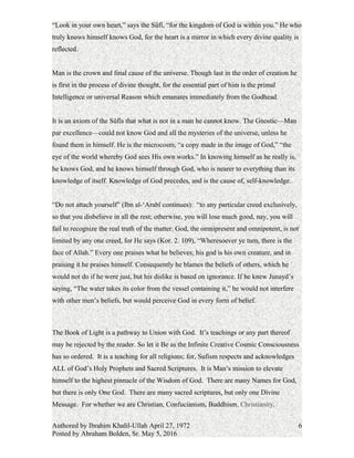 “Look in your own heart,” says the Sûfî, “for the kingdom of God is within you.” He who
truly knows himself knows God, for the heart is a mirror in which every divine quality is
reflected.
Man is the crown and final cause of the universe. Though last in the order of creation he
is first in the process of divine thought, for the essential part of him is the primal
Intelligence or universal Reason which emanates immediately from the Godhead.
It is an axiom of the Sûfîs that what is not in a man he cannot know. The Gnostic—Man
par excellence—could not know God and all the mysteries of the universe, unless he
found them in himself. He is the microcosm, “a copy made in the image of God,” “the
eye of the world whereby God sees His own works.” In knowing himself as he really is,
he knows God, and he knows himself through God, who is nearer to everything than its
knowledge of itself. Knowledge of God precedes, and is the cause of, self-knowledge.
“Do not attach yourself” (Ibn al-‘Arabî continues): “to any particular creed exclusively,
so that you disbelieve in all the rest; otherwise, you will lose much good, nay, you will
fail to recognize the real truth of the matter. God, the omnipresent and omnipotent, is not
limited by any one creed, for He says (Kor. 2. 109), “Wheresoever ye turn, there is the
face of Allah.” Every one praises what he believes; his god is his own creature, and in
praising it he praises himself. Consequently he blames the beliefs of others, which he
would not do if he were just, but his dislike is based on ignorance. If he knew Junayd’s
saying, “The water takes its color from the vessel containing it,” he would not interfere
with other men’s beliefs, but would perceive God in every form of belief.
The Book of Light is a pathway to Union with God. It’s teachings or any part thereof
may be rejected by the reader. So let it Be as the Infinite Creative Cosmic Consciousness
has so ordered. It is a teaching for all religions; for, Sufism respects and acknowledges
ALL of God’s Holy Prophets and Sacred Scriptures. It is Man’s mission to elevate
himself to the highest pinnacle of the Wisdom of God. There are many Names for God,
but there is only One God. There are many sacred scriptures, but only one Divine
Message. For whether we are Christian, Confucianism, Buddhism, Christianity,
Authored by Ibrahim Khalil-Ullah April 27, 1972
Posted by Abraham Bolden, Sr. May 5, 2016
6
 
