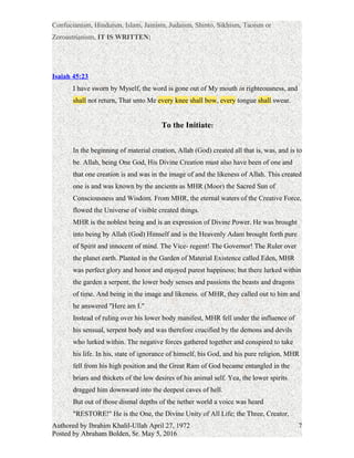 Confucianism, Hinduism, Islam, Jainism, Judaism, Shinto, Sikhism, Taoism or
Zoroastrianism, IT IS WRITTEN:
Isaiah 45:23 |
I have sworn by Myself, the word is gone out of My mouth in righteousness, and
shall not return, That unto Me every knee shall bow, every tongue shall swear.
To the Initiate:
In the beginning of material creation, Allah (God) created all that is, was, and is to
be. Allah, being One God, His Divine Creation must also have been of one and
that one creation is and was in the image of and the likeness of Allah. This created
one is and was known by the ancients as MHR (Moor) the Sacred Sun of
Consciousness and Wisdom. From MHR, the eternal waters of the Creative Force,
flowed the Universe of visible created things.
MHR is the noblest being and is an expression of Divine Power. He was brought
into being by Allah (God) Himself and is the Heavenly Adam brought forth pure
of Spirit and innocent of mind. The Vice- regent! The Governor! The Ruler over
the planet earth. Planted in the Garden of Material Existence called Eden, MHR
was perfect glory and honor and enjoyed purest happiness; but there lurked within
the garden a serpent, the lower body senses and passions the beasts and dragons
of time. And being in the image and likeness. of MHR, they called out to him and
he answered "Here am I."
Instead of ruling over his lower body manifest, MHR fell under the influence of
his sensual, serpent body and was therefore crucified by the demons and devils
who lurked within. The negative forces gathered together and conspired to take
his life. In his, state of ignorance of himself, his God, and his pure religion, MHR
fell from his high position and the Great Ram of God became entangled in the
briars and thickets of the low desires of his animal self. Yea, the lower spirits
dragged him downward into the deepest caves of hell.
But out of those dismal depths of the nether world a voice was heard
"RESTORE!" He is the One, the Divine Unity of All Life; the Three, Creator,
Authored by Ibrahim Khalil-Ullah April 27, 1972
Posted by Abraham Bolden, Sr. May 5, 2016
7
 
