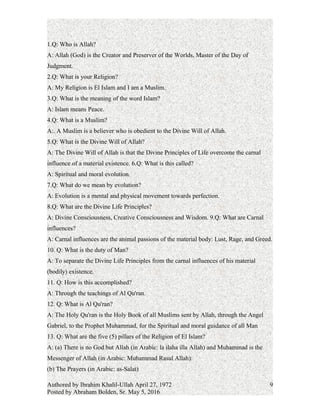 1.Q: Who is Allah?
A: Allah (God) is the Creator and Preserver of the Worlds, Master of the Day of
Judgment.
2.Q: What is your Religion?
A: My Religion is El Islam and I am a Muslim.
3.Q: What is the meaning of the word Islam?
A: Islam means Peace.
4.Q: What is a Muslim?
A:. A Muslim is a believer who is obedient to the Divine Will of Allah.
5.Q: What is the Divine Will of Allah?
A: The Divine Will of Allah is that the Divine Principles of Life overcome the carnal
influence of a material existence.
6.Q: What is this called?
A: Spiritual and moral evolution.
7.Q: What do we mean by evolution?
A: Evolution is a mental and physical movement towards perfection.
8.Q: What are the Divine Life Principles?
A: Divine Consciousness, Creative Consciousness and Wisdom.
9.Q: What are Carnal influences?
A: Carnal influences are the animal passions of the material body: Lust, Rage, and Greed.
10. Q: What is the duty of Man?
A: To separate the Divine Life Principles from the carnal influences of his material
(bodily) existence.
11. Q: How is this accomplished?
A: Through the teachings of Al Qu'ran.
12. Q: What is Al Qu'ran?
A: The Holy Qu'ran is the Holy Book of all Muslims sent by Allah, through the Angel
Gabriel, to the Prophet Muhammad, for the Spiritual and moral guidance of all Man
13. Q: What are the five (5) pillars of the Religion of El Islam?
A: (a) There is no God but Allah (in Arabic: la ilaha illa Allah) and Muhammad is the
Messenger of Allah (in Arabic: Muhammad Rasul Allah):
Authored by Ibrahim Khalil-Ullah April 27, 1972
Posted by Abraham Bolden, Sr. May 5, 2016
9
 
