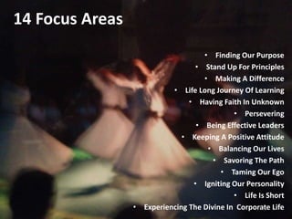 14 Focus Areas
• Finding Our Purpose
• Stand Up For Principles
• Making A Difference
• Life Long Journey Of Learning
• Having Faith In Unknown
• Persevering
• Being Effective Leaders
• Keeping A Positive Attitude
• Balancing Our Lives
• Savoring The Path
• Taming Our Ego
• Igniting Our Personality
• Life Is Short
• Experiencing The Divine In Corporate Life
 