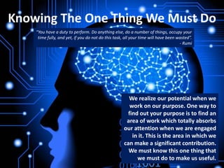 Knowing The One Thing We Must Do
We realize our potential when we
work on our purpose. One way to
find out your purpose is to find an
area of work which totally absorbs
our attention when we are engaged
in it. This is the area in which we
can make a significant contribution.
We must know this one thing that
we must do to make us useful.
“You have a duty to perform. Do anything else, do a number of things, occupy your
time fully, and yet, if you do not do this task, all your time will have been wasted”.
- Rumi
 